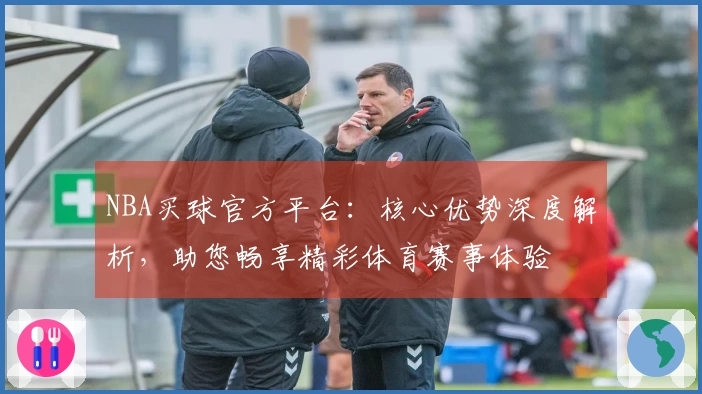 NBA买球官方平台：核心优势深度解析，助您畅享精彩体育赛事体验