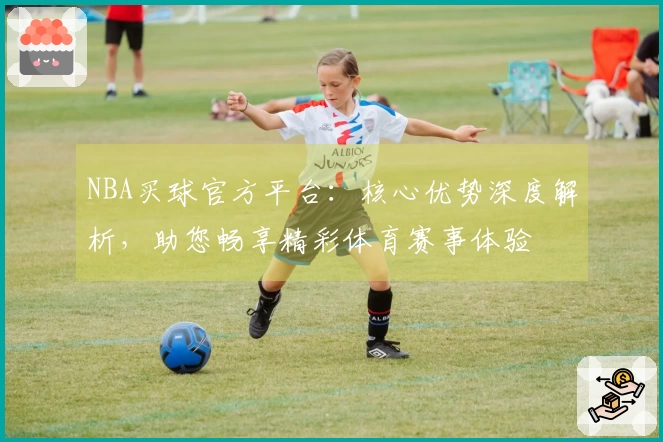 NBA买球官方平台：核心优势深度解析，助您畅享精彩体育赛事体验